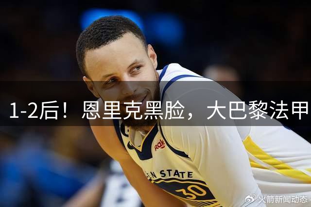 1-2后！恩里克黑脸，大巴黎法甲3轮不胜+差榜首7分，欧冠也悬了